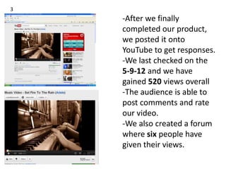 3
    -After we finally
    completed our product,
    we posted it onto
    YouTube to get responses.
    -We last checked on the
    5-9-12 and we have
    gained 520 views overall
    -The audience is able to
    post comments and rate
    our video.
    -We also created a forum
    where six people have
    given their views.
 