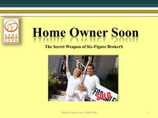 Home Owner Soon 1 ©Home Owner Soon, 2006-2009 The $ecret Weapon of $ix-Figure Broker$ 