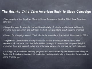 The Healthy Child Care American Back to Sleep Campaign

- Two campaigns join together (Back to SLeep Campaign + Healthy Child Care American
Campaign

- Design Purpose: To promote the health and safety of infants in child care settings by
providing more education and outreach to child care providers about sleeping practices

- Reason for Campaign: About 2,500 infants die annually in the United States due to SIDS.

- Objectives: Communicate the importance of infants sleeping on their backs, raise
awareness of the issue, circulate information throughout communities to spread helpful
prevention tips, and support states and child care services to improve current standards.

- Strategy: an educational training program that was created by the American Academy of
Pediatrics. Includes a Speaker's Kit and other training materials, a discussion forum, and an
online training log
 