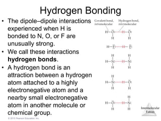 Intermolecular
Forces
© 2015 Pearson Education, Inc.
Hydrogen Bonding
• The dipole–dipole interactions
experienced when H is
bonded to N, O, or F are
unusually strong.
• We call these interactions
hydrogen bonds.
• A hydrogen bond is an
attraction between a hydrogen
atom attached to a highly
electronegative atom and a
nearby small electronegative
atom in another molecule or
chemical group.
 