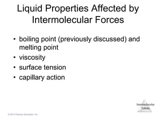 Intermolecular
Forces
© 2015 Pearson Education, Inc.
Liquid Properties Affected by
Intermolecular Forces
• boiling point (previously discussed) and
melting point
• viscosity
• surface tension
• capillary action
 