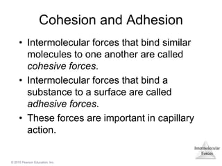 Intermolecular
Forces
© 2015 Pearson Education, Inc.
Cohesion and Adhesion
• Intermolecular forces that bind similar
molecules to one another are called
cohesive forces.
• Intermolecular forces that bind a
substance to a surface are called
adhesive forces.
• These forces are important in capillary
action.
 