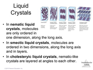 Intermolecular
Forces
© 2015 Pearson Education, Inc.
Liquid
Crystals
• In nematic liquid
crystals, molecules
are only ordered in
one dimension, along the long axis.
• In smectic liquid crystals, molecules are
ordered in two dimensions, along the long axis
and in layers.
• In cholesteryic liquid crystals, nematic-like
crystals are layered at angles to each other.
 