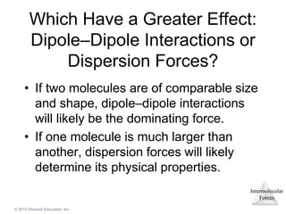 Intermolecular
Forces
© 2015 Pearson Education, Inc.
Which Have a Greater Effect:
Dipole–Dipole Interactions or
Dispersion Forces?
• If two molecules are of comparable size
and shape, dipole–dipole interactions
will likely be the dominating force.
• If one molecule is much larger than
another, dispersion forces will likely
determine its physical properties.
 