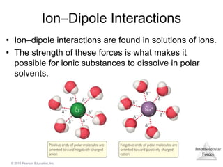 Intermolecular
Forces
© 2015 Pearson Education, Inc.
Ion–Dipole Interactions
• Ion–dipole interactions are found in solutions of ions.
• The strength of these forces is what makes it
possible for ionic substances to dissolve in polar
solvents.
 