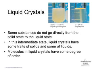 Intermolecular
Forces
© 2015 Pearson Education, Inc.
Liquid Crystals
• Some substances do not go directly from the
solid state to the liquid state.
• In this intermediate state, liquid crystals have
some traits of solids and some of liquids.
• Molecules in liquid crystals have some degree
of order.
 