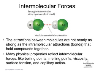 Intermolecular
Forces
© 2015 Pearson Education, Inc.
Intermolecular Forces
• The attractions between molecules are not nearly as
strong as the intramolecular attractions (bonds) that
hold compounds together.
• Many physical properties reflect intermolecular
forces, like boiling points, melting points, viscosity,
surface tension, and capillary action.
 