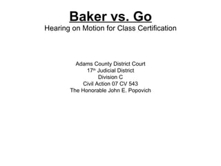Baker vs. Go Hearing on Motion for Class Certification Adams County District Court 17 th  Judicial District Division C Civil Action 07 CV 543 The Honorable John E. Popovich 