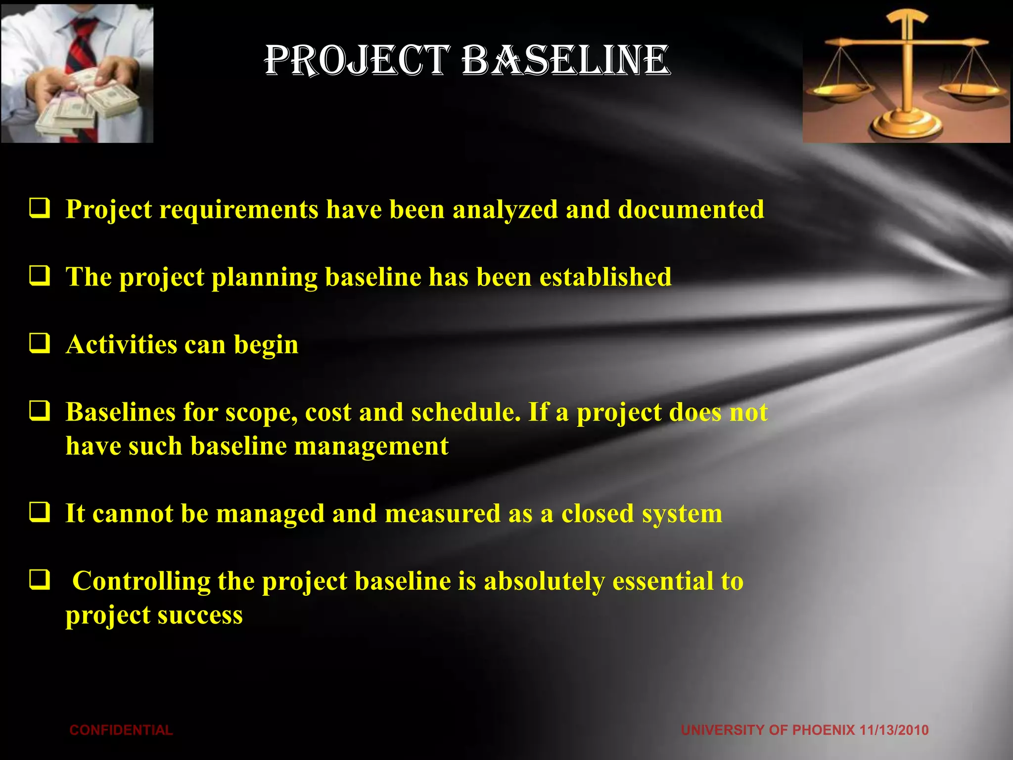 Project Baseline


 Project requirements have been analyzed and documented

 The project planning baseline has been established

 Activities can begin

 Baselines for scope, cost and schedule. If a project does not
  have such baseline management

 It cannot be managed and measured as a closed system

 Controlling the project baseline is absolutely essential to
  project success
 