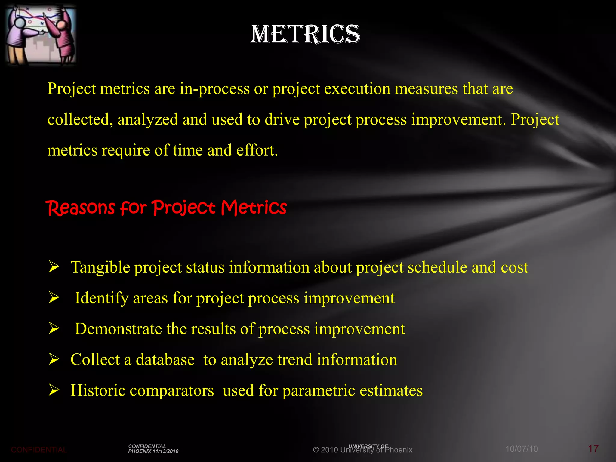 Metrics
       Project metrics are in-process or project execution measures that are
       collected, analyzed and used to drive project process improvement. Project
       metrics require of time and effort.


       Reasons for Project Metrics


        Tangible project status information about project schedule and cost
        Identify areas for project process improvement
        Demonstrate the results of process improvement
        Collect a database to analyze trend information
        Historic comparators used for parametric estimates


CONFIDENTIAL                                  © 2010 University of Phoenix   10/07/10   17
 