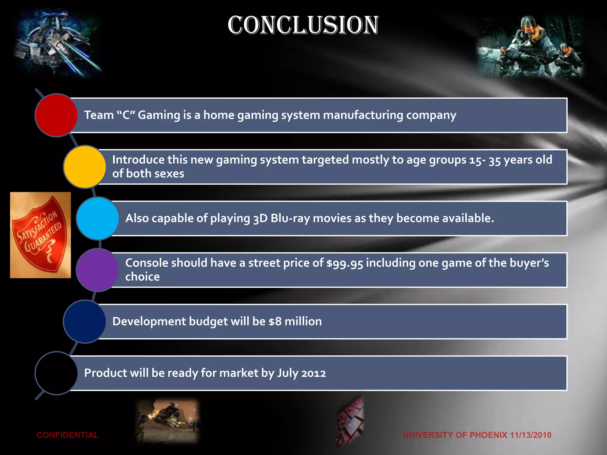 Conclusion


Team “C” Gaming is a home gaming system manufacturing company


     Introduce this new gaming system targeted mostly to age groups 15- 35 years old
     of both sexes


       Also capable of playing 3D Blu-ray movies as they become available.


       Console should have a street price of $99.95 including one game of the buyer’s
       choice


     Development budget will be $8 million



Product will be ready for market by July 2012
 