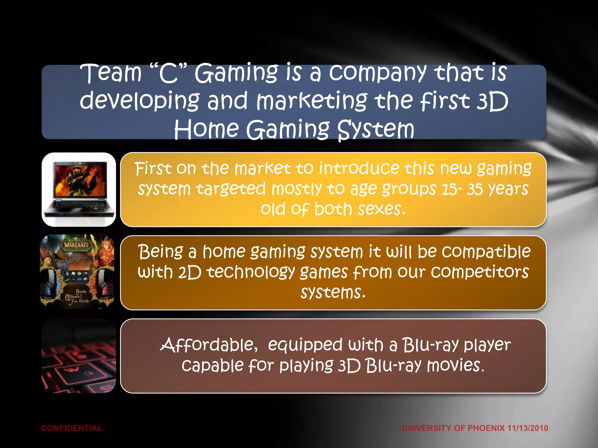 TeamSales & Gaming is a company that is
      “C” Marketing Overview (Riordan’s Manufacturing)
developing and marketing the first 3D
         Home Gaming System
      First on the market to introduce this new gaming
      system targeted mostly to age groups 15- 35 years
                      old of both sexes.

       Being a home gaming system it will be compatible
       with 2D technology games from our competitors
                          systems.


         Affordable, equipped with a Blu-ray player
           capable for playing 3D Blu-ray movies.
 