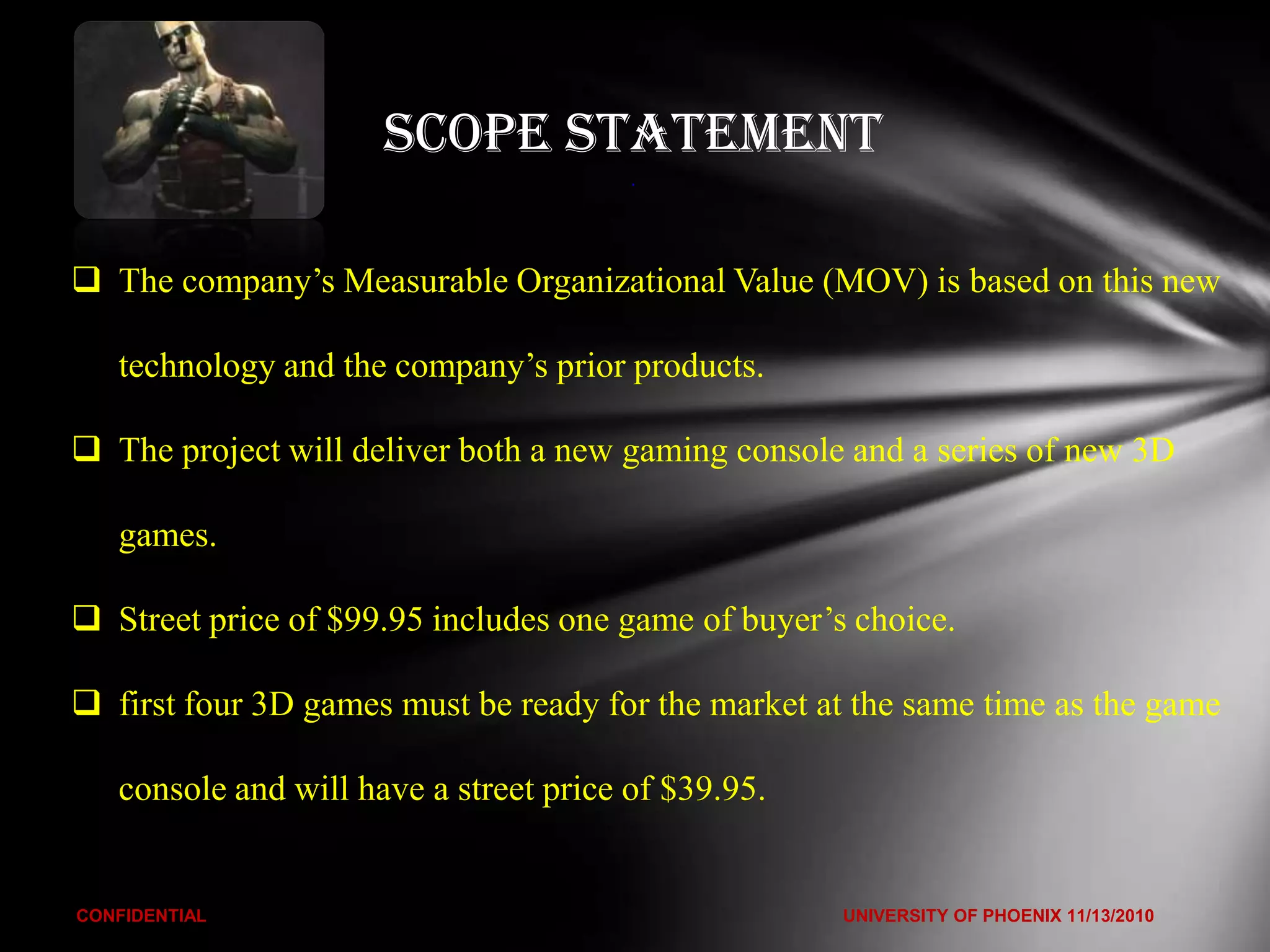 Scope Statement
                                        .




 The company’s Measurable Organizational Value (MOV) is based on this new

   technology and the company’s prior products.

 The project will deliver both a new gaming console and a series of new 3D

   games.

 Street price of $99.95 includes one game of buyer’s choice.

 first four 3D games must be ready for the market at the same time as the game

   console and will have a street price of $39.95.


CONFIDENTIAL                                         UNIVERSITY OF PHOENIX 11/13/2010
 