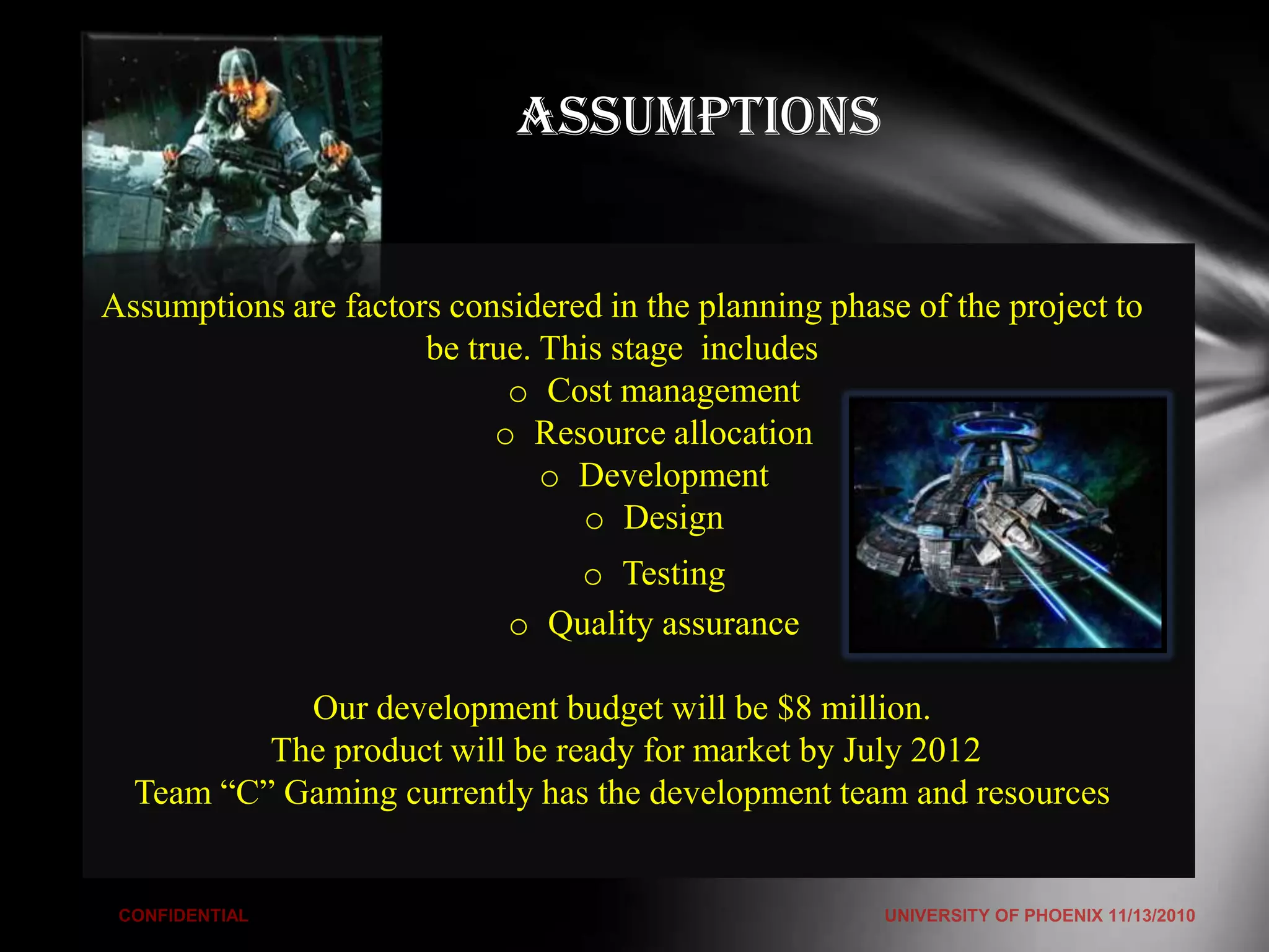 Assumptions


Assumptions are factors considered in the planning phase of the project to
                      be true. This stage includes
                            o Cost management
                           o Resource allocation
                               o Development
                                  o Design
                                o Testing
                            o Quality assurance

            Our development budget will be $8 million.
          The product will be ready for market by July 2012
  Team “C” Gaming currently has the development team and resources
 
