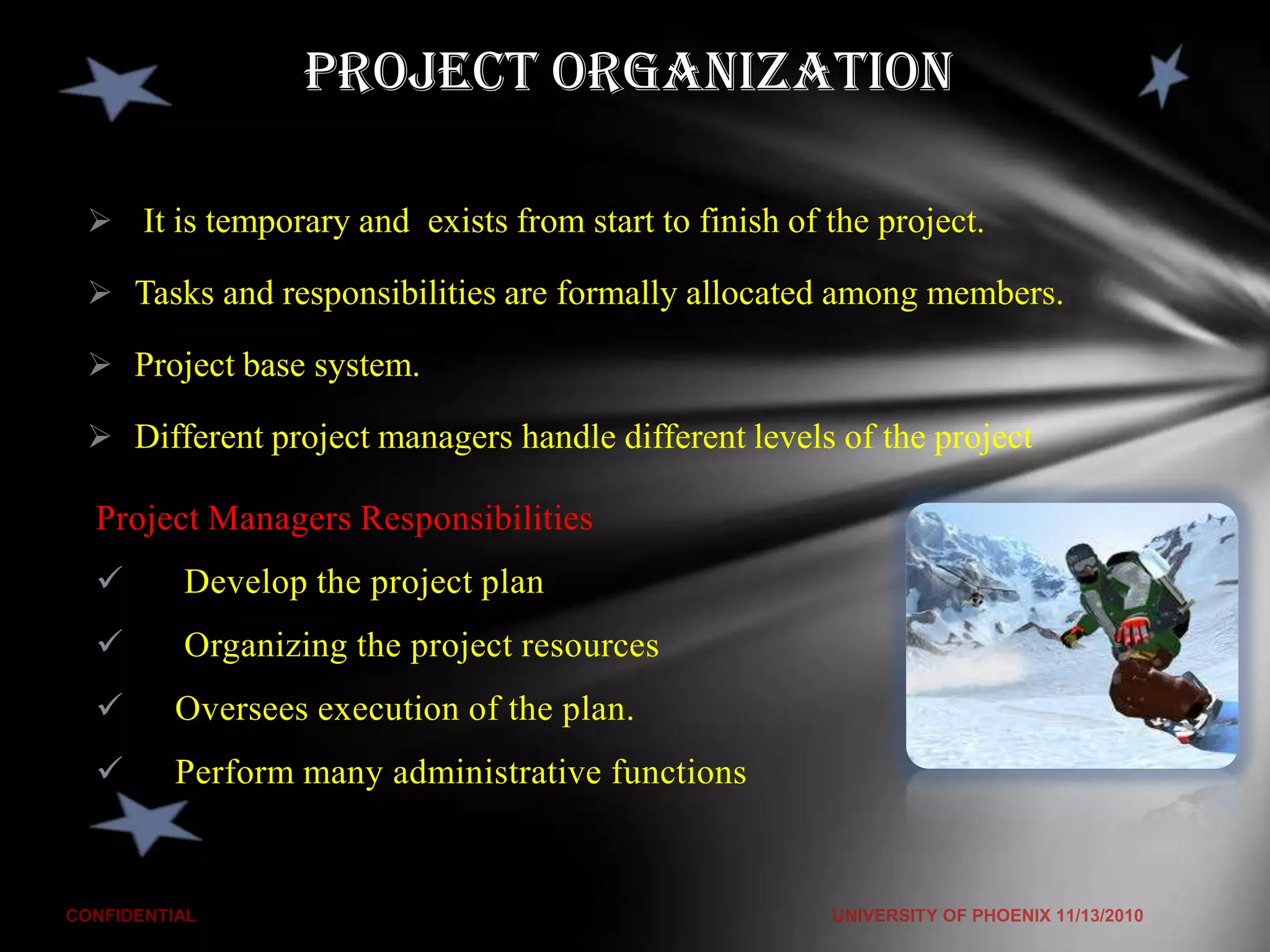 Project Organization

 It is temporary and exists from start to finish of the project.

 Tasks and responsibilities are formally allocated among members.

 Project base system.

 Different project managers handle different levels of the project

Project Managers Responsibilities
      Develop the project plan
      Organizing the project resources
     Oversees execution of the plan.
     Perform many administrative functions
 