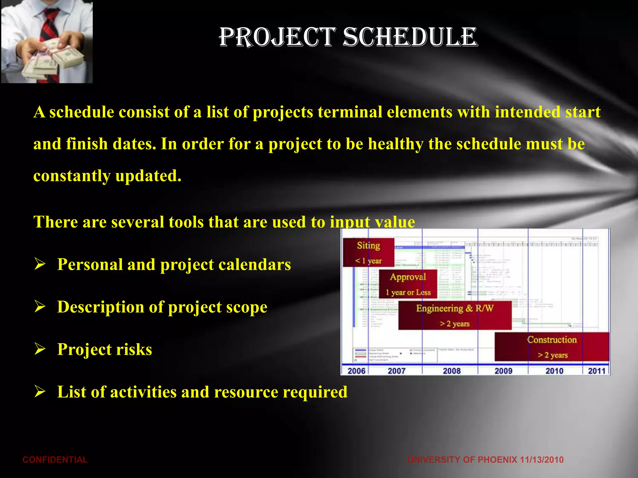 Project Schedule

A schedule consist of a list of projects terminal elements with intended start
and finish dates. In order for a project to be healthy the schedule must be
constantly updated.

There are several tools that are used to input value

 Personal and project calendars

 Description of project scope

 Project risks

 List of activities and resource required
 