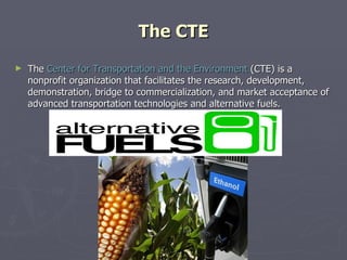 The CTE The  Center for Transportation and the Environment  (CTE) is a nonprofit organization that facilitates the research, development, demonstration, bridge to commercialization, and market acceptance of advanced transportation technologies and alternative fuels. 