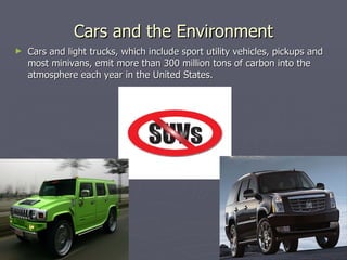 Cars and the Environment Cars and light trucks, which include sport utility vehicles, pickups and most minivans, emit more than 300 million tons of carbon into the atmosphere each year in the United States.  