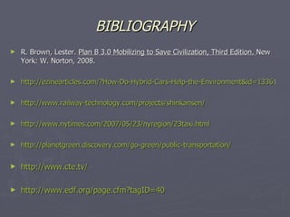 BIBLIOGRAPHY R. Brown, Lester.  Plan B 3.0 Mobilizing to Save Civilization, Third Edition.  New York: W. Norton, 2008. http://ezinearticles.com/?How-Do-Hybrid-Cars-Help-the-Environment&id=1336189 http://www.railway-technology.com/projects/shinkansen/ http://www.nytimes.com/2007/05/23/nyregion/23taxi.html   http://planetgreen.discovery.com/go-green/public-transportation/ http://www.cte.tv/ http://www.edf.org/page.cfm?tagID=40 