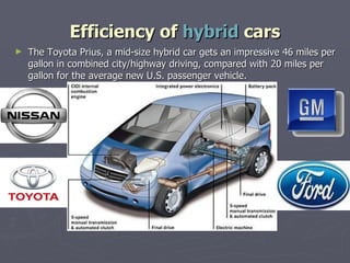 Efficiency of  hybrid  cars The Toyota Prius, a mid-size hybrid car gets an impressive 46 miles per gallon in combined city/highway driving, compared with 20 miles per gallon for the average new U.S. passenger vehicle. 