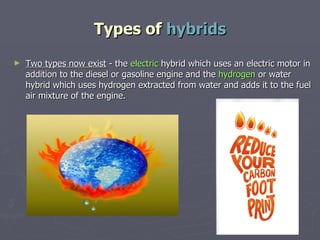 Types of  hybrids Two types now exist  - the  electric  hybrid which uses an electric motor in addition to the diesel or gasoline engine and the  hydrogen  or water hybrid which uses hydrogen extracted from water and adds it to the fuel air mixture of the engine. 