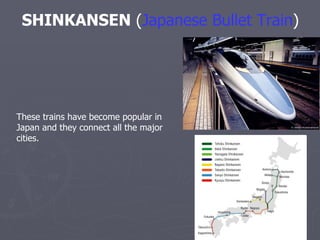 SHINKANSEN  ( Japanese Bullet Train )   These trains have become popular in Japan and they connect all the major cities.  