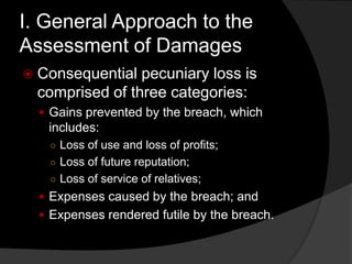 I. General Approach to the
Assessment of Damages
 Consequential pecuniary loss is
comprised of three categories:
 Gains prevented by the breach, which
includes:
○ Loss of use and loss of profits;
○ Loss of future reputation;
○ Loss of service of relatives;
 Expenses caused by the breach; and
 Expenses rendered futile by the breach.
 