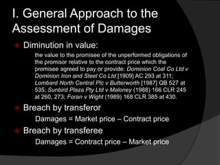 I. General Approach to the
Assessment of Damages
 Diminution in value:
the value to the promisee of the unperformed obligations of
the promisor relative to the contract price which the
promisee agreed to pay or provide: Dominion Coal Co Ltd v
Dominion Iron and Steel Co Ltd [1909] AC 293 at 311;
Lombard North Central Plc v Butterworth [1987] QB 527 at
535; Sunbird Plaza Pty Ltd v Maloney (1988) 166 CLR 245
at 260, 273; Foran v Wight (1989) 168 CLR 385 at 430.
 Breach by transferor
Damages = Market price – Contract price
 Breach by transferee
Damages = Contract price – Market price
 