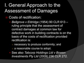I. General Approach to the
Assessment of Damages
 Costs of rectification:
 Bellgrove v Eldridge (1954) 90 CLR 613 –
ruling principle that the assessment of
contract damages at common law for
defective work in building contracts is on the
basis of the costs of rectification provided
rectification is:
○ necessary to produce conformity; and
○ a reasonable course to adopt.
 See also Tabcorp Holdings Ltd v Bowen
Investments Pty Ltd (2009) 236 CLR 272.
 
