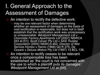 I. General Approach to the
Assessment of Damages
 An intention to rectify the defective work:
 may be one relevant factor when determining
whether an assessment of damages on the basis of
cost rectification is reasonable, but does not in itself
establish that the rectification work was unnecessary
or unreasonable: Westpoint Management Ltd v
Chocolate Factory Apartments Ltd (2007) NSWCA
253 at [51]; Scott Carver Pty Ltd v SAS Trustee
Corporation (2005) NSWCA 462; Director of War
Service Homes v Harris (1968) Qd R 275; De
Cesare v Deluxe Motors Pty Ltd (1997) 13 BCL 136.
 An intention to rectify ceases to be relevant
once a compensable loss has been
established as „the court is not concerned with
the use to which a plaintiff puts its damages‟:
Westpoint Management Ltd at [54].
 