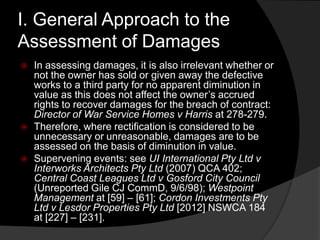 I. General Approach to the
Assessment of Damages
 In assessing damages, it is also irrelevant whether or
not the owner has sold or given away the defective
works to a third party for no apparent diminution in
value as this does not affect the owner‟s accrued
rights to recover damages for the breach of contract:
Director of War Service Homes v Harris at 278-279.
 Therefore, where rectification is considered to be
unnecessary or unreasonable, damages are to be
assessed on the basis of diminution in value.
 Supervening events: see UI International Pty Ltd v
Interworks Architects Pty Ltd (2007) QCA 402;
Central Coast Leagues Ltd v Gosford City Council
(Unreported Gile CJ CommD, 9/6/98); Westpoint
Management at [59] – [61]; Cordon Investments Pty
Ltd v Lesdor Properties Pty Ltd [2012] NSWCA 184
at [227] – [231].
 