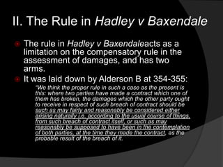 II. The Rule in Hadley v Baxendale
 The rule in Hadley v Baxendaleacts as a
limitation on the compensatory rule in the
assessment of damages, and has two
arms.
 It was laid down by Alderson B at 354-355:
“We think the proper rule in such a case as the present is
this: where two parties have made a contract which one of
them has broken, the damages which the other party ought
to receive in respect of such breach of contract should be
such as may fairly and reasonably be considered either
arising naturally i.e. according to the usual course of things,
from such breach of contract itself, or such as may
reasonably be supposed to have been in the contemplation
of both parties, at the time they made the contract, as the
probable result of the breach of it.
 