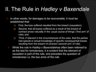  In other words, for damages to be recoverable, it must be
established that:
1) First, the loss suffered resulted from the breach (causation);
2) Second, that all losses suffered as a result of the breach of
contract arose naturally in the „usual course of things‟ („first arm‟ of
rule); and
3) Third, if relevant in the circumstances of the case, that the parties
had special or actual knowledge of specific consequential losses
resulting from the breach of contract („second arm‟ of rule).
 While the rule in Hadley v Baxendalehas often been referred to
as the test for remoteness, it is evident that the element of
causation is part of the rule, and precedes the question of
remoteness i.e. the two arms of the rule.
II. The Rule in Hadley v Baxendale
 
