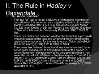 II. The Rule in Hadley v
Baxendale Causation continued:
 The “but for” test is not an exclusive or exhaustive intention of
causation but it is important as a negative criterion of causation:
March v Stramare(1991) 171 CLR 506 at 515-516 per Mason
CJ, 522-3 per Deane J, 524 per Toohey J and 525 per Gaudron
J; Bennett v Minister for Community Welfare (1992) 176 CLR
408.
 There is a distinction between whether the breach is a proximate
(material) cause of the loss and whether it merely afforded the
opportunity or occasion for the loss to occur: Galoo Ltd v Bright
Grahame Murray [1994] 1 WLR 1360 at 1374.
 The causal link between breach and loss can be severed by an
act or event subsequent to and independent of the breach. A
respondent‟s own conduct may be so unreasonable that it may
sever the causal link: Mallesons Stephen Jaques v Trenorth Ltd
[1999] 1 VR 727; Australian Medic-Care v Hamilton (2009) 261
ALR 501 at 583[364]; Arkin v Borchard Lines Ltd [2003] 2
Lloyds‟ Rep 225 at [537]; JonesvPersal&Company(afirm) [2000]
QCA 386 at [54].
 