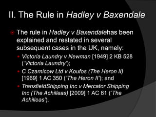 II. The Rule in Hadley v Baxendale
 The rule in Hadley v Baxendalehas been
explained and restated in several
subsequent cases in the UK, namely:
 Victoria Laundry v Newman [1949] 2 KB 528
(„Victoria Laundry‟);
 C Czarnicow Ltd v Koufos (The Heron II)
[1969] 1 AC 350 („The Heron II‟); and
 TransfieldShipping Inc v Mercator Shipping
Inc (The Achilleas) [2009] 1 AC 61 („The
Achilleas‟).
 