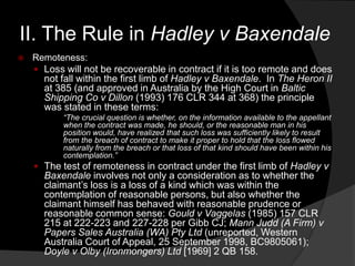 II. The Rule in Hadley v Baxendale
 Remoteness:
 Loss will not be recoverable in contract if it is too remote and does
not fall within the first limb of Hadley v Baxendale. In The Heron II
at 385 (and approved in Australia by the High Court in Baltic
Shipping Co v Dillon (1993) 176 CLR 344 at 368) the principle
was stated in these terms:
“The crucial question is whether, on the information available to the appellant
when the contract was made, he should, or the reasonable man in his
position would, have realized that such loss was sufficiently likely to result
from the breach of contract to make it proper to hold that the loss flowed
naturally from the breach or that loss of that kind should have been within his
contemplation.”
 The test of remoteness in contract under the first limb of Hadley v
Baxendale involves not only a consideration as to whether the
claimant‟s loss is a loss of a kind which was within the
contemplation of reasonable persons, but also whether the
claimant himself has behaved with reasonable prudence or
reasonable common sense: Gould v Vaggelas (1985) 157 CLR
215 at 222-223 and 227-228 per Gibb CJ; Mann Judd (A Firm) v
Papers Sales Australia (WA) Pty Ltd (unreported, Western
Australia Court of Appeal, 25 September 1998, BC9805061);
Doyle v Olby (Ironmongers) Ltd [1969] 2 QB 158.
 