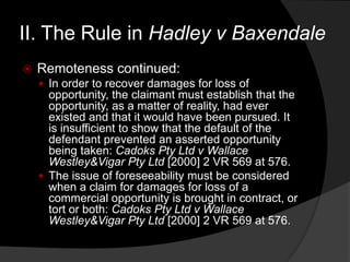 II. The Rule in Hadley v Baxendale
 Remoteness continued:
 In order to recover damages for loss of
opportunity, the claimant must establish that the
opportunity, as a matter of reality, had ever
existed and that it would have been pursued. It
is insufficient to show that the default of the
defendant prevented an asserted opportunity
being taken: Cadoks Pty Ltd v Wallace
Westley&Vigar Pty Ltd [2000] 2 VR 569 at 576.
 The issue of foreseeability must be considered
when a claim for damages for loss of a
commercial opportunity is brought in contract, or
tort or both: Cadoks Pty Ltd v Wallace
Westley&Vigar Pty Ltd [2000] 2 VR 569 at 576.
 
