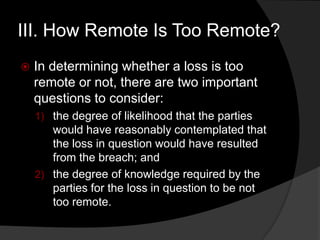 III. How Remote Is Too Remote?
 In determining whether a loss is too
remote or not, there are two important
questions to consider:
1) the degree of likelihood that the parties
would have reasonably contemplated that
the loss in question would have resulted
from the breach; and
2) the degree of knowledge required by the
parties for the loss in question to be not
too remote.
 