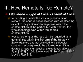 III. How Remote Is Too Remote?
 Likelihood – Type of Loss v Extent of Loss
 In deciding whether the loss in question is too
remote, the court is not concerned with whether the
extent of the particular damage was within the
contemplation of the parties but with whether the
type of damage was within the parties‟
contemplation.
 Hence, as long as the loss can be regarded as a
general loss within the first arm of the Hadley v
Baxendalerule and not one tied to a particular
contract, recovery would be allowed even if the
degree of loss is unusual or exceptional: Wroth v
Tyler [1974] Ch 30; Brown v KMR Services [1995] 2
Lloyd‟s Rep 513.
 