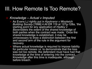 III. How Remote Is Too Remote?
 Knowledge – Actual v Imputed
 As Evans LJ rightly put in Kpohraror v Woolwich
Building Society [1996] 4 All ER 119 at 127g-128a, „the
starting point for any application of Hadley v
Baxendaleis the extent of the shared knowledge of
both parties when the contract was made.‟ Once the
shared knowledge is established, it may be
unnecessary to draw a distinction between the first
and second arm of the rule in the argument for
recovery.
 Where actual knowledge is required to impose liability
for particular losses i.e. to demonstrate that the loss
was not too remote, the defendant must have had that
knowledge at the time of entering into the contract.
Knowledge after this time is inadequate, although
before breach.
 