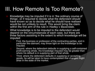 III. How Remote Is Too Remote?
 Knowledge may be imputed if it is in „the ordinary course of
things‟, or if required to decide what the defendant should
have known so as to decide what he should have realised
would be not unlikely to result. This would bring the claim
within the first arm of the rule in Hadley v Baxendale.
 What knowledge is to be imputed to the defendant would
depend on the circumstances of each case, but there are
three factors assisting in the extent to which knowledge will be
imputed:
i. First, the business or profession of the contracting parties, and in
particular the claimant, may throw light on the knowledge to be
imputed.
ii. Second, where the defendant defaults in supplying a self-contained
profit-earning whole, the knowledge imputed may be greater than
where his default is in supplying part of that whole.
iii. Third, where the defendant defaults in supplying or accepting
goods, he will be taken to have contemplated that changes might
arise in the state of the market.
 