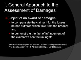 I. General Approach to the
Assessment of Damages
 Object of an award of damages:
 to compensate the claimant for the losses
he has suffered which flow from the breach;
and
 to demonstrate the fact of infringement of
the claimant‟s contractual rights
See British Westinghouse Electric Co Ltd v Underground Electric
Rys Co of London [1912] AC 673 at 689 per Lord Haldane.
 