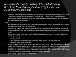 A. Gumland Property Holdings Pty Limited v Duffy
Bros Fruit Market (Campbelltown) Pty Limited and
Ors(2008) 234 CLR 237
 This case concerned the recoverability and assessment of loss of bargain damages in a claim
by a subsequent landlord as assignee of the reversion for the breach of the head lease.
 Among other issues, a relevant issue was whether loss of bargain damages was recoverable,
and how it was to be assessed.
Facts:
 A sub-lessee had remained in occupation of sublet premises without renewal of the sub-lease,
and was only paying half the payable rent.
 The landlord alleged that this constituted a breach of obligations owed under the head lease
by the head lessee and also of obligations under a deed supplementing and varying the head
lease.
 On these grounds, the landlord terminated the head lease and sought from the head lessee
and its guarantors:
 arrears of rent,
 loss of bargain damages for the remainder of the term of the head lease and
 costs of re-letting the premises.
 At first instance, the NSW Supreme Court held that the breach of deed clause 10.2 and lease
clause 3 entitled the landlord to terminate the head lease as the breach of lease clause 3 was
breach of an essential term. This breach of an essential term gave rise to loss of bargain
damages, and the landlord was awarded damages for the shortfall of rent, arrears of rent and
outgoings, loss of bargain damages and reinstatement damages.
 The Court of Appeal reversed this decision.
 