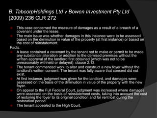 B. TabcorpHoldings Ltd v Bowen Investment Pty Ltd
(2009) 236 CLR 272
 This case concerned the measure of damages as a result of a breach of a
covenant under the lease.
 The main issue was whether damages in this instance were to be assessed
based on the diminution in value of the property (at first instance) or based on
the cost of reinstatement.
Facts:
 A lease contained a covenant by the tenant not to make or permit to be made
any substantial alteration or addition to the demised premises without the
written approval of the landlord first obtained (which was not to be
unreasonably withheld or delayed): clause 2.13.
 The tenant commenced work to alter and construct a new foyer without the
landlord‟s written consent. The tenant was fully aware that consent did not
exist.
 At first instance, judgment was given for the landlord, and damages were
assessed on the basis of the diminution in value of the property with the new
foyer.
 On appeal to the Full Federal Court, judgment was increased where damages
were assessed on the basis of reinstatement costs, taking into account the cost
of restoring the foyer to its original condition and for rent lost during the
restoration period.
 The tenant appealed to the High Court.
 