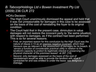 HCA‟s Decision:
 The High Court unanimously dismissed the appeal and held that
it was not unreasonable for damages in this case to be assessed
on the basis of the cost of reinstating the foyer to its original
condition.
 The Court held that in the present case, diminution in value
damages will not restore the innocent party to „the same situation,
with respect to damages, as if the contract had been performed.‟
This is so for several reasons.
 First, an important reason for this conclusion by the High Court was the
nature of clause 2.13 as an express negative covenant, which their
Honours saw as relevant in the assessment of damages for its breach. It
„serves a function of considerable practical utility in relation to the
landlord‟s capacity to protect its legitimate interest in preserving the
physical character of the premises leased‟: at 287, [14].
 Second, only damages assessed on the basis of the cost of
reinstatement would be able to provide the landlord with what it
contracted for and was entitled to under the lease: see Bellgrove v
Eldridge.
B. TabcorpHoldings Ltd v Bowen Investment Pty Ltd
(2009) 236 CLR 272
 