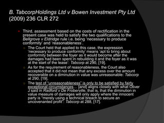  Third, assessment based on the costs of rectification in the
present case was held to satisfy the two qualifications to the
Bellgrove v Eldridge rule i.e. being „necessary to produce
conformity‟ and „reasonableness‟.
○ The Court held that applied to this case, the expression
„necessary to produce conformity‟ means „apt to bring about
conformity between the foyer as it would become after the
damages had been spent in rebuilding it and the foyer as it was
at the start of the lease‟: Tabcorp at 290, [19].
○ As for the requirement of reasonableness, the Court also
accepted that it did not mean that any excess over the amount
recoverable on a diminution in value was unreasonable: Tabcorp
at 290, [19].
○ The test of “unreasonableness” is only to be satisfied by fairly
exceptional circumstances… [and] aligns closely with what Oliver
J said in Radford v De Froberville, that is, that the diminution in
value measure of damages will only apply where the innocent
party is “merely using a technical breach to secure an
uncovenanted profit”: Tabcorp at 288, [17].
B. TabcorpHoldings Ltd v Bowen Investment Pty Ltd
(2009) 236 CLR 272
 