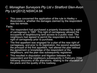 C. Monaghan Surveyors Pty Ltd v Stratford Glen-Avon
Pty Ltd [2012] NSWCA 94
 This case concerned the application of the rule in Hadley v
Baxendalei.e. whether the damages claimed by the respondent
was too remote.
Facts:
 The respondent had purchased a property traversed by a right
of carriageway in 1997. This right of carriageway allowed the
occupants of neighbouring land access to a public road. The
neighbours had agreed to permit the respondent to move the
right of carriageway prior to purchase.
 The first appellant was engaged for a plan of the new right of
carriageway, and prior to its registration, the second appellant,
the principal of the first appellant, had altered the plan without
the agreement or knowledge of the respondent or the
neighbours, and the plan was subsequently registered.
 This resulted in disputation and litigation between the
respondent and the neighbours subsequently in February 2004
following discovery of the alterations, relating to the alteration of
the plans and the quality of the roadway.
 