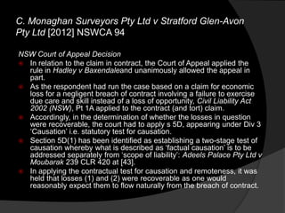 NSW Court of Appeal Decision
 In relation to the claim in contract, the Court of Appeal applied the
rule in Hadley v Baxendaleand unanimously allowed the appeal in
part.
 As the respondent had run the case based on a claim for economic
loss for a negligent breach of contract involving a failure to exercise
due care and skill instead of a loss of opportunity, Civil Liability Act
2002 (NSW), Pt 1A applied to the contract (and tort) claim.
 Accordingly, in the determination of whether the losses in question
were recoverable, the court had to apply s 5D, appearing under Div 3
„Causation‟ i.e. statutory test for causation.
 Section 5D(1) has been identified as establishing a two-stage test of
causation whereby what is described as „factual causation‟ is to be
addressed separately from „scope of liability‟: Adeels Palace Pty Ltd v
Moubarak 239 CLR 420 at [43].
 In applying the contractual test for causation and remoteness, it was
held that losses (1) and (2) were recoverable as one would
reasonably expect them to flow naturally from the breach of contract.
C. Monaghan Surveyors Pty Ltd v Stratford Glen-Avon
Pty Ltd [2012] NSWCA 94
 