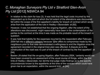  In relation to the claim for loss (3), it was held that the legal costs incurred by the
respondent up to the point at which the full extent of the alterations was discovered
fell within the scope of the first appellant‟s liability for breach of contract which would
arise from the application of the rule in Hadley v Baxendale: at [92].
 However, it was not established that the ongoing litigation, after the extent of the
alterations was discovered, might reasonably have been in the contemplation of the
parties to the contract at the time it was made as the probable result of the breach in
question.
 It was held that liability for the expenses incurred by the respondent after February
2004 fall into a different category because „[t]he offers to compromise made by the
neighbours prior to that date demonstrated a willingness to end the litigation once the
agreement recorded in the original linen plan was effected. A dispute as to the
construction of the road was no part of the breach of contract by the first appellant‟: at
[94].
 Basten JA stated that the on-going litigation, after February 2004, „certainly would not
have been covered by an assessment of the usual course of things, within the first
limb of Hadley v Baxendale, nor did the trial judge make findings as to the specific
circumstances known to the appellants at the time of the contract which could have
given rise to an expectation, within the second limb‟: at [94].
C. Monaghan Surveyors Pty Ltd v Stratford Glen-Avon
Pty Ltd [2012] NSWCA 94
 