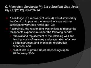  A challenge to a recovery of loss (4) was dismissed by
the Court of Appeal as the amount in issue was not
sufficient to warrant a retrial: at [108].
 Accordingly, the respondent was entitled to recover its
reasonable expenditure under the following heads:
 removal and replacement of the retaining wall and
fencing; costs of resurvey and preparation of a new
s 88B instrument and linen plan; registration
expenses; and
 cost of first Supreme Court proceedings up to
28 February 2004.
C. Monaghan Surveyors Pty Ltd v Stratford Glen-Avon
Pty Ltd [2012] NSWCA 94
 